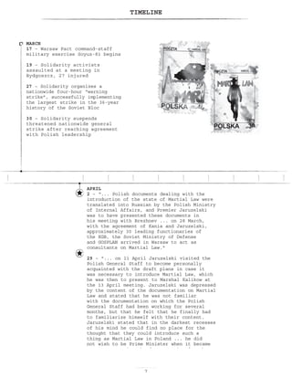 TIMELINE
APRIL
2 – “... Polish documents dealing with the
introduction of the state of Martial Law were
translated into Russian by the Polish Ministry
of Internal Affairs, and Premier Jaruzelski
was to have presented these documents in
his meeting with Brezhnev ... on 28 March,
with the agreement of Kania and Jaruzelski,
approximately 30 leading functionaries of
the KGB, the Soviet Ministry of Defense
and GOSPLAN arrived in Warsaw to act as
consultants on Martial Law.
29 – ... on 11 April Jaruzelski visited the
Polish General Staff to become personally
acquainted with the draft plans in case it
was necessary to introduce Martial Law, which
he was then to present to Marshal Kalikow at
the 13 April meeting. Jaruzelski was depressed
by the content of the documentation on Martial
Law and stated that he was not familiar
with the documentation on which the Polish
General Staff had been working for several
months, but that he felt that he finally had
to familiarize himself with their content.
Jaruzelski stated that in the darkest recesses
of his mind he could find no place for the
thought that they could introduce such a
thing as Martial Law in Poland ... he did
not wish to be Prime Minister when it became
necessary to sign the documentation for the
implementation of Martial Law.
MARCH
17 – Warsaw Pact command-staff
military exercise Soyuz-81 begins
19 – Solidarity activists
assaulted at a meeting in
Bydgoszcz, 27 injured
27 – Solidarity organizes a
nationwide four-hour “warning
strike”, successfully implementing
the largest strike in the 36-year
history of the Soviet Bloc
30 – Solidarity suspends
threatened nationwide general
strike after reaching agreement
with Polish leadership
 