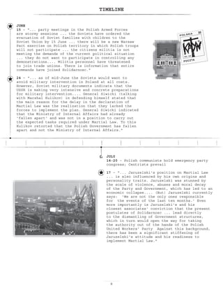 TIMELINE
JULY
14—20 – Polish communists hold emergency party
congress; Centrists prevail
17 – ... Jaruzelski's position on Martial Law
... is also influenced by his own origins and
personality traits. Jaruzelski was stunned by
the scale of violence, abuses and moral decay
of the Party and Government, which has led to an
economic collapse.... (But) Jaruzelski currently
says: 'We are not the only ones responsible
for the events of the last ten months.' Even
more importantly is Jaruzelski's and his
closest associates' conviction that the present
postulates of Solidarnosc ... lead directly
to the dismantling of Government structures,
which in turn would open the way for taking
the authority out of the hands of the Polish
United Workers' Party Against this background,
there has been a significant stiffening of
Jaruzelski's attitude and his readiness to
implement Martial Law.
JUNE
15 – “... party meetings in the Polish Armed Forces
are stormy sessions ... the Soviets have ordered the
evacuation of Soviet families with children to the
Soviet Union by 15 June ... there will be a new Warsaw
Pact exercise on Polish territory in which Polish troops
will not participate ... the citizens militia is not
meeting the demands of the current political situation
... they do not want to participate in controlling any
demonstrations.... Militia personnel have threatened
to join trade unions. There is information that entire
commands have joined Solidarnosc.
24 – “... as of mid-June the Soviets would want to
avoid military intervention in Poland at all costs.
However, Soviet military documents indicate that the
USSR is making very intensive and concrete preparations
for military intervention.... General Siwicki (talking
with Marshal Kulikov) in defending himself stated that
the main reason for the delay in the declaration of
Martial Law was the realization that they lacked the
forces to implement the plan. General Siwicki indicated
that the Ministry of Internal Affairs had already
'fallen apart' and was not in a position to carry out
the expected tasks required under Martial Law. To this
Kulikov retorted that the Polish Government has fallen
apart and not the Ministry of Internal Affairs.
 