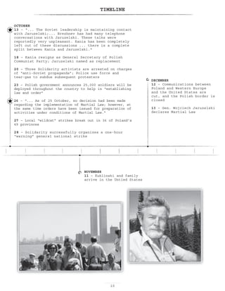 10
TIMELINE
DECEMBER
12 – Communications between
Poland and Western Europe
and the United States are
cut, and the Polish border is
closed
13 – Gen. Wojciech Jaruzelski
declares Martial Law
NOVEMBER
11 – Kuklinski and family
arrive in the Untied States
OCTOBER
13 – “... The Soviet leadership is maintaining contact
with Jaruzelski;... Brezhnev has had many telephone
conversations with Jaruzelski. These talks were
reportedly very unpleasant. Kania has been completely
left out of these discussions ... there is a complete
split between Kania and Jaruzelski.
18 – Kania resigns as General Secretary of Polish
Communist Party; Jaruzelski named as replacement
20 – Three Solidarity activists are arrested on charges
of “anti-Soviet propaganda”; Police use force and
tear-gas to subdue subsequent protesters
23 – Polish government announces 25,000 soldiers will be
deployed throughout the country to help in “establishing
law and order”
26 – “... As of 25 October, no decision had been made
regarding the implementation of Martial Law; however, at
the same time orders have been issued for preparation of
activities under conditions of Martial Law.
27 – Local “wildcat” strikes break out in 36 of Poland’s
49 provinces
28 – Solidarity successfully organizes a one-hour
“warning” general national strike
 