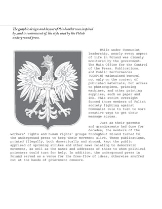 While under Communist
leadership, nearly every aspect
of life in Poland was closely
monitored by the government.
The Main Office for the Control
of the Press, Publications,
and Public Performances
(GUKPIW) maintained control
not only on the content of
published materials, but access
to photocopiers, printing
machines, and other printing
supplies, such as paper and
ink. This strict oversight
forced those members of Polish
society fighting against
Communist rule to turn to more
creative ways to get their
message across.
Just as their parents
and grandparents had done for
decades, the members of the
The graphic design and layout of this booklet was inspired
by, and is reminiscent of, the style used by the Polish
underground press.
workers’ rights and human rights’ groups throughout Poland turned to
the underground press to keep their movement alive. These publications,
printed illegally, both domestically and abroad, kept the public
apprised of upcoming strikes and other news relating to democratic
movement, as well as the names and addresses of those to whom political
prisoners could turn for help. In addition, the underground press in
Poland served as a venue for the free-flow of ideas, otherwise snuffed
out at the hands of government censors.
 