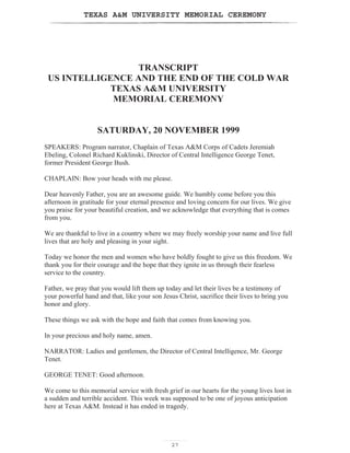 TEXAS AM UNIVERSITY MEMORIAL CEREMONY
27
TRANSCRIPT
US INTELLIGENCE AND THE END OF THE COLD WAR
TEXAS AM UNIVERSITY
MEMORIAL CEREMONY
SATURDAY, 20 NOVEMBER 1999
SPEAKERS: Program narrator, Chaplain of Texas AM Corps of Cadets Jeremiah
Ebeling, Colonel Richard Kuklinski, Director of Central Intelligence George Tenet,
former President George Bush.
CHAPLAIN: Bow your heads with me please.
Dear heavenly Father, you are an awesome guide. We humbly come before you this
afternoon in gratitude for your eternal presence and loving concern for our lives. We give
you praise for your beautiful creation, and we acknowledge that everything that is comes
from you.
We are thankful to live in a country where we may freely worship your name and live full
lives that are holy and pleasing in your sight.
Today we honor the men and women who have boldly fought to give us this freedom. We
thank you for their courage and the hope that they ignite in us through their fearless
service to the country.
Father, we pray that you would lift them up today and let their lives be a testimony of
your powerful hand and that, like your son Jesus Christ, sacrifice their lives to bring you
honor and glory.
These things we ask with the hope and faith that comes from knowing you.
In your precious and holy name, amen.
NARRATOR: Ladies and gentlemen, the Director of Central Intelligence, Mr. George
Tenet.
GEORGE TENET: Good afternoon.
We come to this memorial service with fresh grief in our hearts for the young lives lost in
a sudden and terrible accident. This week was supposed to be one of joyous anticipation
here at Texas AM. Instead it has ended in tragedy.
 