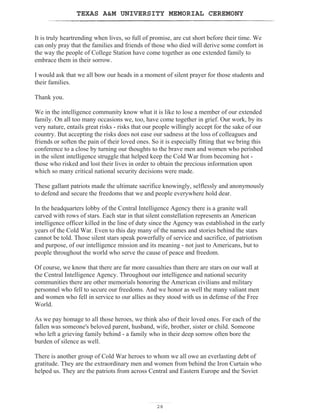 TEXAS AM UNIVERSITY MEMORIAL CEREMONY
28
It is truly heartrending when lives, so full of promise, are cut short before their time. We
can only pray that the families and friends of those who died will derive some comfort in
the way the people of College Station have come together as one extended family to
embrace them in their sorrow.
I would ask that we all bow our heads in a moment of silent prayer for those students and
their families.
Thank you.
We in the intelligence community know what it is like to lose a member of our extended
family. On all too many occasions we, too, have come together in grief. Our work, by its
very nature, entails great risks - risks that our people willingly accept for the sake of our
country. But accepting the risks does not ease our sadness at the loss of colleagues and
friends or soften the pain of their loved ones. So it is especially fitting that we bring this
conference to a close by turning our thoughts to the brave men and women who perished
in the silent intelligence struggle that helped keep the Cold War from becoming hot -
those who risked and lost their lives in order to obtain the precious information upon
which so many critical national security decisions were made.
These gallant patriots made the ultimate sacrifice knowingly, selflessly and anonymously
to defend and secure the freedoms that we and people everywhere hold dear.
In the headquarters lobby of the Central Intelligence Agency there is a granite wall
carved with rows of stars. Each star in that silent constellation represents an American
intelligence officer killed in the line of duty since the Agency was established in the early
years of the Cold War. Even to this day many of the names and stories behind the stars
cannot be told. Those silent stars speak powerfully of service and sacrifice, of patriotism
and purpose, of our intelligence mission and its meaning - not just to Americans, but to
people throughout the world who serve the cause of peace and freedom.
Of course, we know that there are far more casualties than there are stars on our wall at
the Central Intelligence Agency. Throughout our intelligence and national security
communities there are other memorials honoring the American civilians and military
personnel who fell to secure our freedoms. And we honor as well the many valiant men
and women who fell in service to our allies as they stood with us in defense of the Free
World.
As we pay homage to all those heroes, we think also of their loved ones. For each of the
fallen was someone's beloved parent, husband, wife, brother, sister or child. Someone
who left a grieving family behind - a family who in their deep sorrow often bore the
burden of silence as well.
There is another group of Cold War heroes to whom we all owe an everlasting debt of
gratitude. They are the extraordinary men and women from behind the Iron Curtain who
helped us. They are the patriots from across Central and Eastern Europe and the Soviet
 