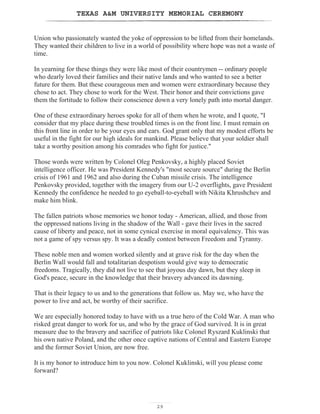 TEXAS AM UNIVERSITY MEMORIAL CEREMONY
29
Union who passionately wanted the yoke of oppression to be lifted from their homelands.
They wanted their children to live in a world of possibility where hope was not a waste of
time.
In yearning for these things they were like most of their countrymen -- ordinary people
who dearly loved their families and their native lands and who wanted to see a better
future for them. But these courageous men and women were extraordinary because they
chose to act. They chose to work for the West. Their honor and their convictions gave
them the fortitude to follow their conscience down a very lonely path into mortal danger.
One of these extraordinary heroes spoke for all of them when he wrote, and I quote, I
consider that my place during these troubled times is on the front line. I must remain on
this front line in order to be your eyes and ears. God grant only that my modest efforts be
useful in the fight for our high ideals for mankind. Please believe that your soldier shall
take a worthy position among his comrades who fight for justice.
Those words were written by Colonel Oleg Penkovsky, a highly placed Soviet
intelligence officer. He was President Kennedy's most secure source during the Berlin
crisis of 1961 and 1962 and also during the Cuban missile crisis. The intelligence
Penkovsky provided, together with the imagery from our U-2 overflights, gave President
Kennedy the confidence he needed to go eyeball-to-eyeball with Nikita Khrushchev and
make him blink.
The fallen patriots whose memories we honor today - American, allied, and those from
the oppressed nations living in the shadow of the Wall - gave their lives in the sacred
cause of liberty and peace, not in some cynical exercise in moral equivalency. This was
not a game of spy versus spy. It was a deadly contest between Freedom and Tyranny.
These noble men and women worked silently and at grave risk for the day when the
Berlin Wall would fall and totalitarian despotism would give way to democratic
freedoms. Tragically, they did not live to see that joyous day dawn, but they sleep in
God's peace, secure in the knowledge that their bravery advanced its dawning.
That is their legacy to us and to the generations that follow us. May we, who have the
power to live and act, be worthy of their sacrifice.
We are especially honored today to have with us a true hero of the Cold War. A man who
risked great danger to work for us, and who by the grace of God survived. It is in great
measure due to the bravery and sacrifice of patriots like Colonel Ryszard Kuklinski that
his own native Poland, and the other once captive nations of Central and Eastern Europe
and the former Soviet Union, are now free.
It is my honor to introduce him to you now. Colonel Kuklinski, will you please come
forward?
 