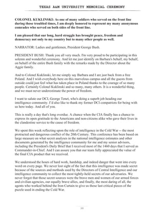 TEXAS AM UNIVERSITY MEMORIAL CEREMONY
30
COLONEL KUKLINSKI: As one of many soldiers who served on the front line
during those troubled times, I am deeply honored to represent my many anonymous
comrades who served on both sides of the front line.
I am pleased that our long, hard struggle has brought peace, freedom and
democracy not only to my country but to many other people as well.
NARRATOR: Ladies and gentlemen, President George Bush.
PRESIDENT BUSH: Thank you all very much. I'm very proud to be participating in this
solemn and wonderful ceremony. And let me just identify on Barbara's behalf, my behalf,
on behalf of the entire Bush family with the remarks made by the Director about the
Aggie family.
And to Colonel Kuklinski, let me simply say Barbara and I are just back from a free
Poland. And I wish everybody here on this marvelous campus and all the guests from
outside could just feel what has taken place in Poland thanks to the courage of so many
people. Certainly Colonel Kuklinski and so many, many others. It is a wonderful thing,
and we must never underestimate the power of freedom.
I want to salute our DCI, George Tenet, who's doing a superb job heading our
intelligence community. I’d also like to thank my former DCI compatriots for being with
us here today. And all of you.
This is really a day that's long overdue. A chance when the CIA finally has a chance to
express its open gratitude to the Americans and non-citizens alike who gave their lives in
the clandestine service to the cause of freedom.
We spent this week reflecting upon the role of intelligence in the Cold War -- the most
protracted and dangerous conflict of the 20th Century. This conference has been based on
large measure on what secret analyses in the national intelligence estimates and other
documents generated by the intelligence community for me and my senior advisors,
including the President's Daily Brief that I received most of the 1460 days that I served as
Commander-in-Chief. And I can assure you that our team fully appreciated the value of
the final CIA product that we received.
We understood the hours of hard work, hardship, and indeed danger that went into every
word on every page. We never lost sight of the fact that this intelligence was made secret
because of the sources and methods used by the Directors of Central Intelligence and our
intelligence community to collect the most tightly-held secrets of our adversaries. We
never forgot that those secret sources were the brave men and women of our armed forces
and civilian agencies, our equally brave allies, and finally, the most daring of all, the
agents who worked behind the Iron Curtain to give us those last critical pieces of the
puzzle used in ending the Cold War.
 