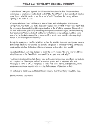 TEXAS AM UNIVERSITY MEMORIAL CEREMONY
3131
TEXAS AM UNIVERSITY MEMORIAL CEREMONY
It was almost 2500 years ago that the Chinese military theorist Sun Tsu stressed the
importance of intelligence in his book called The Art of War. In that same book he also
noted that to win 100 battles is not the acme of skill. To subdue the enemy without
fighting is the acme of skill.
We thank God that that Cold War was won without a shot being fired between the
superpowers. We thank God that a nuclear holocaust was averted. We also take heart that
the hopes and dreams of those Germans standing at the Wall ten years ago this month or
the men and women peacefully marching through the streets of Prague, or demonstrating
their courage in Warsaw, Gdansk and Krakow that those were realized. And that such
was to be, is thanks in no small way to the selfless service and sacrifice of every single
person in the intelligence community.
Today the superpower conflict is behind us, but the need for first-rate intelligence has not
diminished. I believe our country has a moral obligation to continue building on the hard
work and the vigilant dedication of those who gave us this safer, freer world.
Being here today I can't help but call to mind the poet's words, To save your world you
asked this man to die. Would this man, could he see you now, ask why?
No, the mission is not finished. For as long as freedom is imperiled anywhere, our duty is
not complete, so this dangerous hard work must go on. And as someone who was
privileged to serve as DCI, I was proud to stand with those heroic, indispensable, often
anonymous, men and women who gave the full measure of devotion to duty.
It's an honor to stand here and honor those who gave their lives that we might be free.
Thank you very, very much.
 