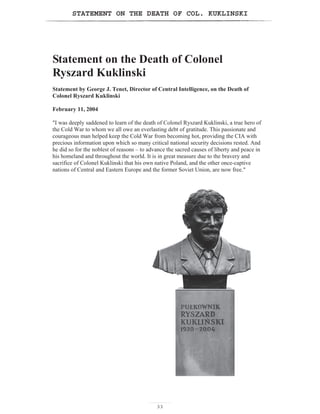 STATEMENT ON THE DEATH OF COL. KUKLINSKI
33
Statement on the Death of Colonel
Ryszard Kuklinski
Statement by George J. Tenet, Director of Central Intelligence, on the Death of
Colonel Ryszard Kuklinski
February 11, 2004
I was deeply saddened to learn of the death of Colonel Ryszard Kuklinski, a true hero of
the Cold War to whom we all owe an everlasting debt of gratitude. This passionate and
courageous man helped keep the Cold War from becoming hot, providing the CIA with
precious information upon which so many critical national security decisions rested. And
he did so for the noblest of reasons – to advance the sacred causes of liberty and peace in
his homeland and throughout the world. It is in great measure due to the bravery and
sacrifice of Colonel Kuklinski that his own native Poland, and the other once-captive
nations of Central and Eastern Europe and the former Soviet Union, are now free.
 