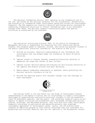 SPONSORS
The National Clandestine Service (NCS) operates as the clandestine arm of
the CIA, and serves as the national authority for the coordination, deconfliction,
and evaluation of clandestine human intelligence operations across the Intelligence
Community. The NCS supports our country's security and foreign policy interests by
conducting clandestine activities to collect information that is not obtainable
through other means. The NCS also conducts counterintelligence and special
activities as authorized by the President.
The Historical Collections Division (HCD) of the Office of Information
Management Services is responsible for executing the CIA’s Historical Review
Program. This program seeks to identify, collect, and review for possible release to
the public significant historical information. The mission of HCD is to:
Provide an accurate, objective understanding of the information and
intelligence that has helped shape the foundation of major US policy
decisions.
Improve access to lessons learned, presenting historical material to
emphasize the scope and context of past actions.
Improve current decision-making and analysis by facilitating reflection on
the impacts and effects arising from past decisions.
Uphold Agency leadership commitments to openness, while protecting the
national security interests of the US.
Provide the American public with valuable insight into the workings of
their Government.
The History Staff in the CIA Center for the Study of Intelligence fosters
understanding of the Agency's history and its relationship to today's intelligence
challenges by communicating instructive historical insights to the CIA workforce,
other US Government agencies, and the public. CIA historians research topics on all
aspects of Agency activities and disseminate their knowledge through publications,
courses, briefings, and Web-based products. They also work with other Intelligence
Community historians on publication and education projects that highlight
interagency approaches to intelligence issues. Lastly, the CIA History Staff
conducts an ambitious program of oral history interviews that are invaluable for
preserving institutional memories that are not captured in the documentary record.
•
•
•
•
•
 