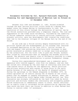 OVERVIEW

Documents Provided By Col. Ryszard Kuklinski Regarding
Planning for and Implementation of Martial Law in Poland on
13 December 1981
Between July 1980 and December 13, 1981, Poland stumbled
through the most serious political crisis faced by a Warsaw Pact
member since the Prague Spring in Czechoslovakia in 1968. The
resolution of this crisis through the declaration of martial law by
the Polish authorities provided only a temporary respite. The rise and
suppression of the trade union Solidarity, followed by the inability
of Polish communist authorities to restore political credibility or
economic activity, were key developments that created the conditions
that led to the eventual collapse of the Warsaw Pact by the end of the
decade.
On one side was a Polish society deeply disenchanted with its
political system and the mismanagement of its economy that resulted
in increased deprivation in the late 1970’s. Initial strikes in
July and August 1980 protesting relatively mild increases in meat
prices escalated as workers vowed not to accept near-term promises
by the authorities. For the first time in post-war Poland, workers
were joined by intellectuals bent on changing the broader political
system. The meteoric and chaotic rise of Solidarity resulted in a mass
movement with increasing determination to pursue fundamental change.
Facing this unprecedented development was a communist party
apparatus with limited support, even from its members, and one that
was lulled into lethargy by the vain hope of restoring calm with the
time-tested tactic of buying off the opposition. Senior political
and military authorities were averse to using force in the early
months because of the memories of the deaths of shipyard workers
during the uprisings in the Gdansk shipyards in December 1970. As
events spiraled out of control during the 18 months of the crisis,
powers that be engaged in lengthy discussions of whether, when, and
how Polish authorities could impose order through martial law. This
discussion was strongly influenced by the hard line taken by Soviet
political and military leaders who continually and arrogantly pushed
Polish authorities to immediately resort to force. Soviet officials
not so subtly tried to intimidate Polish authorities by implying that
they would use both their own forces in addition to other Warsaw Pact
forces to restore order (if necessary).
 