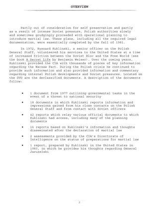 OVERVIEW

Partly out of consideration for self preservation and partly
as a result of intense Soviet pressure, Polish authorities slowly
and sometimes grudgingly proceeded with operational planning to
introduce martial law. These plans, including all the required legal
documentation, were essentially completed by the fall of 1981.
In 1972, Ryszard Kuklinski, a senior officer on the Polish
General Staff, volunteered his services to the United States at a time
of increased friction between the Soviet Bloc and the Free World (see
the book A Secret Life by Benjamin Weiser). Over the coming years,
Kuklinski provided the CIA with thousands of pieces of key information
regarding the Warsaw Pact. During the Polish crisis he continued to
provide such information and also provided information and commentary
regarding internal Polish developments and Soviet pressures. Located on
the DVD are the declassified documents. A description of the documents
follow:
1 document from 1977 outlining governmental tasks in the
event of a threat to national security
18 documents in which Kuklinski reports information and
impressions gained from his close contacts on the Polish
General Staff and from contact with Soviet officers
42 reports which relay various official documents to which
Kuklinski had access, including many of the planning
documents
16 reports based on Kuklinski’s information and thoughts
disseminated after the declaration of martial law
2 assessments provided by the CIA’s Directorate of
Intelligence on the status of preparations for martial law
1 report, prepared by Kuklinski in the United States in
1983, in which he provides his thoughts regarding General
Jaruzelski
•
•
•
•
•
•
 