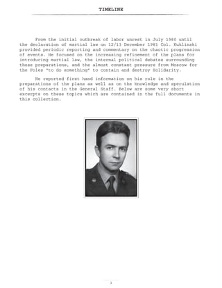 TIMELINE

From the initial outbreak of labor unrest in July 1980 until
the declaration of martial law on 12/13 December 1981 Col. Kuklinski
provided periodic reporting and commentary on the chaotic progression
of events. He focused on the increasing refinement of the plans for
introducing martial law, the internal political debates surrounding
these preparations, and the almost constant pressure from Moscow for
the Poles “to do something” to contain and destroy Solidarity.
He reported first hand information on his role in the
preparations of the plans as well as on the knowledge and speculation
of his contacts in the General Staff. Below are some very short
excerpts on these topics which are contained in the full documents in
this collection.
 