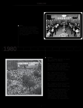 TIMELINE
AUGUST
14 – Strikes spread to Lenin
Shipyards in Gdansk
16 – Inter-factory strike
committee (MKS) forms at
Lenin Shipyard representing
strikes from different
enterprises across Poland
18 – MKS agrees upon
and releases a list of
21demands, addressing
political, social, and
economic issues affecting
the country as a whole
23 – Deputy Prime Minister
Jagielski begins direct
negotiations with Gdansk MKS
31 – “Gdansk agreement” is
signed, granting workers
the right to establish
independent unions, the
right to strike without
reprisals, and the right
to “freedom of expression”
JULY
6 – Polish government
institutes a previously
unannounced increase
in food prices; Strikes
erupt throughout Poland
in response
 