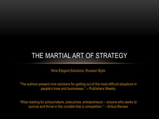 THE MARTIAL ART OF STRATEGY
Nine Elegant Solutions; Russian Style
“The authors present nine solutions for getting out of the most difficult situations in
people‟s lives and businesses.” – Publishers Weekly
“Wise reading for policymakers, executives, entrepreneurs – anyone who seeks to
survive and thrive in the crucible that is competition.” – Kirkus Review

 