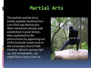 The earliest martial art to
totally explode resulting from
Lee's flick was Martial arts.
With institutions already well
established in great britain,
they capitalised to the
phenomenon by appearing out
of the backside streets and on
the school plus church halls
etcetera. Adverts sprang right
up, and immediately, you
might find a club to train at.
 