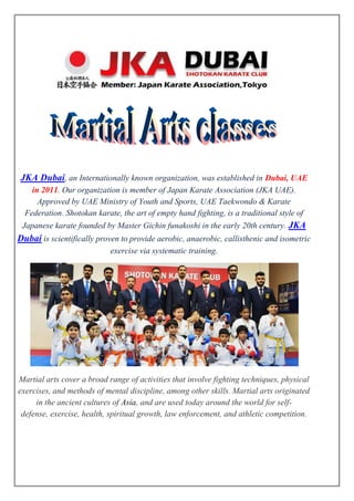JKA Dubai, an Internationally known organization, was established in Dubai, UAE
in 2011. Our organization is member of Japan Karate Association (JKA UAE).
Approved by UAE Ministry of Youth and Sports, UAE Taekwondo & Karate
Federation. Shotokan karate, the art of empty hand fighting, is a traditional style of
Japanese karate founded by Master Gichin funakoshi in the early 20th century. JKA
Dubai is scientifically proven to provide aerobic, anaerobic, callisthenic and isometric
exercise via systematic training.
Martial arts cover a broad range of activities that involve fighting techniques, physical
exercises, and methods of mental discipline, among other skills. Martial arts originated
in the ancient cultures of Asia, and are used today around the world for self-
defense, exercise, health, spiritual growth, law enforcement, and athletic competition.
 
