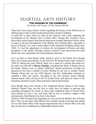 MARTIAL ARTS HISTORY
                   "THE OKINAWA OF THE CARIBBEAN"
                  By William “Bill” Solano, 10th Dan, Hanshi, PhD/MA

There have been many articles written regarding the history of the Martial arts in
different parts of the world including Puerto Rico and the Caribbean.
I would like to share with you some of the research I have done regarding the
development of the Martial Arts in Puerto Rico. During this research I have
discovered certain aspects that had not been given enough importance before when
it comes to the true development of the Martial Arts in Puerto Rico, especially in
the art of Karate. As a native and resident of this beautiful Caribbean Island since
1969, I’ve had the opportunity to witness the development of Karate and other
disciplines in the Island. Through constant research I have discovered the truth
about who were responsible for its development and when.

Let’s go back to when Karate really started to grow in the Island. Even though
there were Karate practitioners in the mid 60's the Karate boom really started in
1969-70. During the years 1964-67 there was a name of a teacher that stood out,
his name was and still is Hector Montijo, considered the father of Karate here in
the Island. Almost every so called “traditional” Karate practitioner of today has
practiced or has been a student of Sensei Montijo in one way or another. Sensei
Montijo during that era was THE Maestro, the first independent instructor to
establish a Dojo and system. According to his own account, Sensei Montijo
learned Karate while serving in the US armed forces and upon his return to his
homeland, decided to open a Dojo and teach what he had learned.

Even though there were already a few traditional Karate schools in the Island,
Montijo's Karate Dojo was the first to really have an impact in growing and
spreading throughout the island. In those days traditional styles in Puerto Rico
were limited to a just a few and really had no true or exclusive impact in the
development of the Martial Arts here in the Island.
I believe 1969-70 marked the beginning of a new era for the Martial Arts in Puerto
Rico. This was the time when Martial Arts actually started to develop and spread
all over the Island. Most of the largest organizations here in Puerto Rico were and
have always been established by independent martial artists.
 