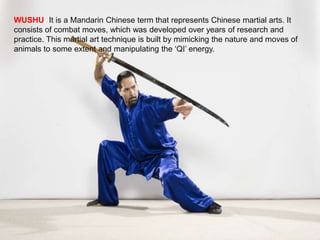 WUSHU- It is a Mandarin Chinese term that represents Chinese martial arts. It
consists of combat moves, which was developed over years of research and
practice. This martial art technique is built by mimicking the nature and moves of
animals to some extent and manipulating the „QI‟ energy.
 