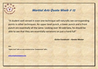 Martial Arts Quote Week # 12
“A student well versed in even one technique will naturally see corresponding
points in other techniques. An upper level punch, a lower punch and a front
punch are essentially all the same. Looking over 30-odd kata, he should be
able to see that they are essentially variations on just a hand full”
Gichin Funakoshi – Karate Master
Note
“Higher level” skills are only variations of our “fundamental” skills...
www.wingchunsingapore.com
 
