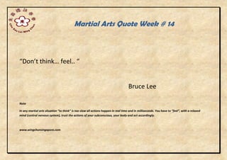 Martial Arts Quote Week # 14
“Don’t think… feel.. “
Bruce Lee
Note
In any martial arts situation “to think” is too slow all actions happen in real time and in milliseconds. You have to “feel”, with a relaxed
mind (central nervous system), trust the actions of your subconscious, your body and act accordingly.
www.wingchunsingapore.com
 