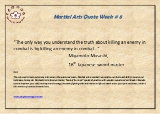 Martial Arts Quote Week # 8
“The only way you understand the truth about killing an enemy in
combat is by killing an enemy in combat…”
Miyamoto Musashi,
16th
Japanese sword master
Note
The only way to learn swimming is to jump in the water and swim... Martial arts is combat, we practice our forms and drill to improve our
technique, timing etc. Mushashi in his famous treatise “book of five rings” speaks of practice with wooden swords and real blades. Wooden
swords improves your skill, technique and strategy. However fighting with real blades on life and death trains your spirit and heart, which is
the essence of combat in martial arts...
www.wingchunsingapore.com
 