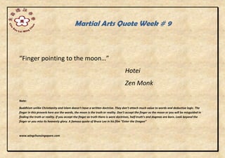 Martial Arts Quote Week # 9
“Finger pointing to the moon…”
Hotei
Zen Monk
Note:
Buddhism unlike Christianity and Islam doesn’t have a written doctrine. They don’t attach much value to words and deductive logic. The
finger in this proverb here are the words, the moon is the truth or reality. Don’t accept the finger as the moon or you will be misguided in
finding the truth or reality. If you accept the finger as truth there is were doctrines, half-truth’s and dogmas are born. Look beyond the
finger or you miss its heavenly glory. A famous quote of Bruce Lee in his film “Enter the Dragon”
www.wingchunsingapore.com
 