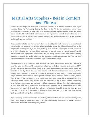 Martial Arts Supplies - Best in Comfort
and Fitness
Martial arts training offer a number of benefits. There are a number of martial arts styles
including- Kung-Fu, Kickboxing, Boxing, Jiu-Jitsu, Karate, Aikido, Taekwondo and more. Those
who are new to martial arts might find difficulty in understanding the different forms and which
one is suitable. No matter which form is selected it is important to know that each of the styles of
martial arts focuses on specific techniques such as- grabs, knees, elbows, locks, kicks, punches
and grappling among others.
If you are interested in any form of martial art you should go for that. However to be an efficient
martial artist it is essential to have complete knowledge about the different forms. Most of the
people start learning one style and then gradually try to learn the other styles as well. No matter
which form attracts you the most, it is a must have to be well aware of various types of martial
arts supplies and equipment. These are used on a regular basis and encompass- training
supports, clothes, Pads and shields, sparring protection, training equipment, etc. You can also
find a number of DVDs and books related to your most favourite style.
The range of training equipment includes- leg stretchers, elevation training mask, adjustable
weighted vest, etc. Some of the categories in Sparring protection includes- groin guards, MMA
gloves, ear guard, martial arts shin instep pads. The entire collection of martial arts supplies are
available in nearby stores. You can also look for such items in online stores. However, before
making any purchase it is essential to make an informed decision and go for best and quality
range. Branded collection of such equipment is always a safe and best choice to keep you free
from all sorts of harm while at practice. Martial arts supplies are available at a reasonable price.
These are made from quality material and are completely easy to wear. Perfect for wearing
even for long hours, these are available in different sizes and fittings. Right from kids to adults,
all can have their set of martial arts equipment and supplies. While shopping for such items
online, one will surely feel spoilt for vast array of supplies available in stores. You can also
compare price of specific category in different online stores and go for the best deal without
getting duped with luring offers and discounts.
If you are really interested in martial arts and any of its specific styles you should definitely enrol
for such classes and should also encourage others for learning defensive mechanism. It is also
an effective means for maintaining body fitness.

 