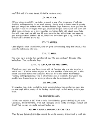 prey? He is said to be yours: thence it is that he can show mercy.
XV. TO JULIUS.
Oh! you who are regarded by me, Julius, as second to none of my companions, if well-tried
friendship and longstanding ties are worth anything, already nearly a sixtieth consul is pressing
upon you, and your life numbers but a few more uncertain days. Not wisely would you defer the
enjoyment which you see maybe denied you, or consider the past alone as your own. Cares and
linked chains of disaster are in store; joys abide not, but take flight with winced speed. Seize
them with either hand, and with your full grasp; even thus they will oft-times pass away and
glide from your closest embrace. 'Tis not, believe me, a wise man's part to say, "I will live." To-
morrow's life is too late: live to-day.
XVI. TO AVITUS.
Of the epigrams which you read here, some are good, some middling, many bad; a book, Avitus,
cannot be made in any other way.
XVII. TO TITUS.
Titus urges me to go to the Bar, and often tells me, "The gains are large." The gains of the
husbandman, Titus, are likewise large.
XVIII. TO TUCCA, ON HIS PARSIMONY.
What pleasure can it give you, Tucca, to mix with old Falernian wine new wine stored up in
Vatican casks? What vast amount of good has the most worthless of wine done you? or what
amount of evil has the best wine done you? As for us, it is a small matter; but to murder
Falernian, and to put poisonous wine in a Campanian cask, is an atrocity. Your guests may
possibly have deserved to perish: a wine-jar of such value has not deserved to die.
XIX. TO AELIA.
If I remember right, Aelia, you had four teeth; a cough displaced two, another two more. You
can now cough without anxiety all the day long. A third cough can find nothing to do in your
mouth.
XX. TO CAECILIANUS.
Tell me, what madness is this? While a whole crowd of invited guests is looking on, you alone,
Caecilianus, devour the truffles. What shall I imprecate on you worthy of so large a stomach and
throat? That you may eat a truffle such as Claudius ate.
XXI. ON PORSENA AND MUCIUS SCAEVOLA.
When the hand that aimed at the king mistook for him his secretary, it thrust itself to perish into
 