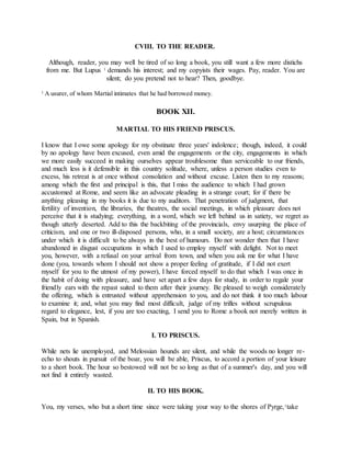 CVIII. TO THE READER.
Although, reader, you may well be tired of so long a book, you still want a few more distichs
from me. But Lupus 1 demands his interest; and my copyists their wages. Pay, reader. You are
silent; do you pretend not to hear? Then, goodbye.
1 A usurer, of whom Martial intimates that he had borrowed money.
BOOK XII.
MARTIAL TO HIS FRIEND PRISCUS.
I know that I owe some apology for my obstinate three years' indolence; though, indeed, it could
by no apology have been excused, even amid the engagements or the city, engagements in which
we more easily succeed in making ourselves appear troublesome than serviceable to our friends,
and much less is it defensible in this country solitude, where, unless a person studies even to
excess, his retreat is at once without consolation and without excuse. Listen then to my reasons;
among which the first and principal is this, that I miss the audience to which I had grown
accustomed at Rome, and seem like an advocate pleading in a strange court; for if there be
anything pleasing in my books it is due to my auditors. That penetration of judgment, that
fertility of invention, the libraries, the theatres, the social meetings, in which pleasure does not
perceive that it is studying; everything, in a word, which we left behind us in satiety, we regret as
though utterly deserted. Add to this the backbiting of the provincials, envy usurping the place of
criticism, and one or two ill-disposed persons, who, in a small society, are a host; circumstances
under which it is difficult to be always in the best of humours. Do not wonder then that I have
abandoned in disgust occupations in which I used to employ myself with delight. Not to meet
you, however, with a refusal on your arrival from town, and when you ask me for what I have
done (you, towards whom I should not show a proper feeling of gratitude, if I did not exert
myself for you to the utmost of my power), I have forced myself to do that which I was once in
the habit of doing with pleasure, and have set apart a few days for study, in order to regale your
friendly ears with the repast suited to them after their journey. Be pleased to weigh considerately
the offering, which is entrusted without apprehension to you, and do not think it too much labour
to examine it; and, what you may find most difficult, judge of my trifles without scrupulous
regard to elegance, lest, if you are too exacting, I send you to Rome a book not merely written in
Spain, but in Spanish.
I. TO PRISCUS.
While nets lie unemployed, and Melossian hounds are silent, and while the woods no longer re-
echo to shouts in pursuit of the boar, you will be able, Priscus, to accord a portion of your leisure
to a short book. The hour so bestowed will not be so long as that of a summer's day, and you will
not find it entirely wasted.
II. TO HIS BOOK.
You, my verses, who but a short time since were taking your way to the shores of Pyrge,1take
 