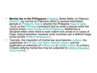 • Martial law in the Philippines (Tagalog: Batas Militar sa Pilipinas;
Spanish: ley marcial en Filipinas) refers to several intermittent
periods in Philippine history wherein the Philippine head of state
(such as the President) proclaims that an area is placed under the
control of theArmed Forces of the Philippines. Martial law is
declared either when there is near-violent civil unrest or in cases of
major natural disasters, however most countries use a different legal
construct like "state of emergency".
• Typically, the imposition of martial law accompanies curfews, the
suspension of civil law, civil rights, habeas corpus, and the
application or extension of military law or military justice to civilians.
Civilians defying martial law may be subjected to military tribunals (
court-martial).
 