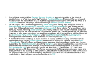 • In a privilege speech before Senate, Benigno Aquino, Jr. warned the public of the possible
establishment of a “garrison state” by President Ferdinand Marcos. President Marcos imposed
martial law on the nation from 1972 to 1981 to suppress increasing civil strife and the threat of a
communist takeover following a series of bombings inManila.[citation needed]
• On 21 August 1971, while the opposition (Liberal Party) was having their miting de avance in
Plaza Miranda, two fragmentation grenades exploded.[citation needed] It took 9 lives and left
more than 100 people seriously wounded.[citation needed] Some Liberal Party candidates were
seriously injured including Jovito Salonga, who nearly died and was visually impaired. Suspicion
of responsibility for the blast initially fell upon Marcos, whom the Liberals blamed for the bombing;
however, in later years, prominent personalities associated with the event have laid the blame on
the Communist Party of the Philippines under José María Sison.[13] In his autobiography,
Salonga states his belief that Sison and the CPP were responsible.[14]
• A month of “terrorist bombing” of public facilities in Manila and Quezon City culminated on 22
September with a staged[citation needed] assassination attempt on Defense SecretaryJuan
Ponce Enrile. Claiming chaos and lawlessness was near, Marcos declared martial law, thereby
suspending the 1935 Constitution, dissolving Congress, and assuming absolute power. Six hours
after the Enrile assassination attempt, Marcos responded with the imposition of martial law.
Proclamation № 1081 which imposed martial law was dated 21 September 1972, but it was
actually signed on 17 September. The formal announcement of the proclamation was made only
at seven-thirty in the evening of 23 September, about twenty-two hours after he had commanded
his military collaborators to start arresting his political opponents and close down all media and
retail (fashion, food, religious, sports) establishments.[15]
 
