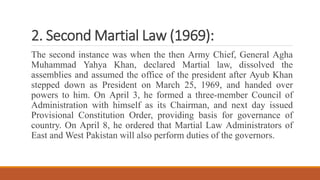 2. Second Martial Law (1969): The second instance was when the then Army Chief, General Agha Muhammad Yahya Khan, declared Martial law, dissolved the assemblies and assumed the office of the president after Ayub Khan stepped down as President on March 25, 1969, and handed over powers to him. On April 3, he formed a three-member Council of Administration with himself as its Chairman, and next day issued Provisional Constitution Order, providing basis for governance of country. On April 8, he orde