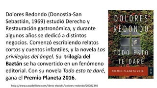 Dolores Redondo (Donostia-San
Sebastián, 1969) estudió Derecho y
Restauración gastronómica, y durante
algunos años se dedicó a distintos
negocios. Comenzó escribiendo relatos
cortos y cuentos infantiles, y la novela Los
privilegios del ángel. Su trilogía del
Baztán se ha convertido en un fenómeno
editorial. Con su novela Todo esto te daré,
gana el Premio Planeta 2016.
http://www.casadellibro.com/libros-ebooks/dolores-redondo/20082340
 