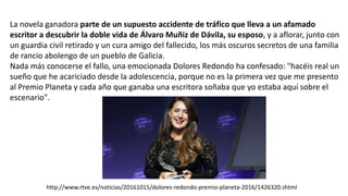 La novela ganadora parte de un supuesto accidente de tráfico que lleva a un afamado
escritor a descubrir la doble vida de Álvaro Muñiz de Dávila, su esposo, y a aflorar, junto con
un guardia civil retirado y un cura amigo del fallecido, los más oscuros secretos de una familia
de rancio abolengo de un pueblo de Galicia.
Nada más conocerse el fallo, una emocionada Dolores Redondo ha confesado: "hacéis real un
sueño que he acariciado desde la adolescencia, porque no es la primera vez que me presento
al Premio Planeta y cada año que ganaba una escritora soñaba que yo estaba aquí sobre el
escenario".
http://www.rtve.es/noticias/20161015/dolores-redondo-premio-planeta-2016/1426320.shtml
 