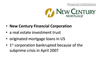 Financial Institutions New Century Financial Corporation a real estate investment trust originated mortgage loans in US 1 st  corporation bankrupted because of the subprime crisis in April 2007 