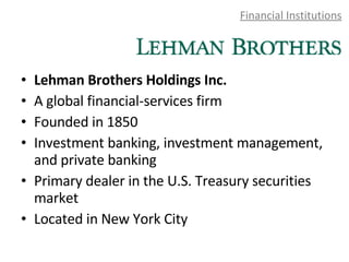 Financial Institutions Lehman Brothers Holdings Inc.  A global financial-services firm Founded in 1850 Investment banking, investment management, and private banking  Primary dealer in the U.S. Treasury securities market Located in New York City 