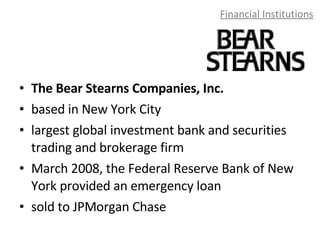 Financial Institutions The Bear Stearns Companies, Inc. based in New York City largest global investment bank and securities trading and brokerage firm March 2008, the Federal Reserve Bank of New York provided an emergency loan sold to JPMorgan Chase 