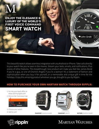 M
Enjoy the elegance &
luxury of the world’s
first voice command

Smart Watch

This beautiful watch allows seamless integration with any Android or iPhone. Take calls directly
to your watch like you’ve seen in the movies. Stream your texts, emails, and notifications. Plus
scores of other features. This breakthrough new product will make you feel like James Bond
if you’re a guy, or one of Charlie’s Angels if you’re a woman! It’s a statement of fashion and
sophistication when you buy it for yourself, or a memorable and unique gift in time for the
holidays. Enjoy this amazing product wherever you go, brought to you by Rippln.

HOW TO PURCHASE YOUR OWN MARTIAN WATCH THROUGH RIPPLN:
1. Go into your back office at
www.startmyripple.com
2. Click on the ‘Commerce’ tab

3. Choose your watch
4. Add to cart!

PASSPORT | BLACK & SILVER

PASSPORT | WHITE

VICTORY | BLACK & SILVER

MARTIAN WATCHES

 