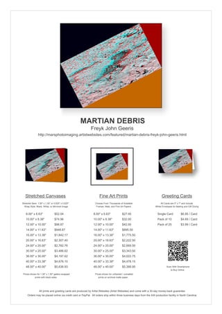 MARTIAN DEBRIS
                                                            Freyk John Geeris
                http://marsphotoimaging.artistwebsites.com/featured/martian-debris-freyk-john-geeris.html




   Stretched Canvases                                               Fine Art Prints                                       Greeting Cards
Stretcher Bars: 1.50" x 1.50" or 0.625" x 0.625"                Choose From Thousands of Available                       All Cards are 5" x 7" and Include
  Wrap Style: Black, White, or Mirrored Image                    Frames, Mats, and Fine Art Papers                  White Envelopes for Mailing and Gift Giving


   8.00" x 6.63"                 $52.04                        8.00" x 6.63"             $27.00                       Single Card            $6.95 / Card
   10.00" x 8.38"                $74.96                        10.00" x 8.38"            $32.00                       Pack of 10             $4.69 / Card
   12.00" x 10.00"               $98.87                        12.00" x 10.00"           $42.00                       Pack of 25             $3.99 / Card
   14.00" x 11.63"               $948.87                       14.00" x 11.63"           $895.50
   16.00" x 13.38"               $1,842.17                     16.00" x 13.38"           $1,775.50
   20.00" x 16.63"               $2,307.40                     20.00" x 16.63"           $2,222.50
   24.00" x 20.00"               $2,782.76                     24.00" x 20.00"           $2,669.50
   30.00" x 25.00"               $3,486.62                     30.00" x 25.00"           $3,343.50
   36.00" x 30.00"               $4,197.62                     36.00" x 30.00"           $4,022.75
   40.00" x 33.38"               $4,676.10                     40.00" x 33.38"           $4,478.15
   48.00" x 40.00"               $5,636.93                     48.00" x 40.00"           $5,388.95                             Scan With Smartphone
                                                                                                                                  to Buy Online
 Prices shown for 1.50" x 1.50" gallery-wrapped                 Prices shown for unframed / unmatted
            prints with black sides.                               prints on archival matte paper.




                 All prints and greeting cards are produced by Artist Websites (Artist Websites) and come with a 30-day money-back guarantee.
     Orders may be placed online via credit card or PayPal. All orders ship within three business days from the AW production facility in North Carolina.
 