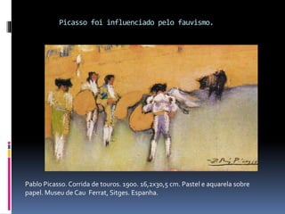 Picasso foi influenciado pelo fauvismo.
Pablo Picasso. Corrida de touros. 1900. 16,2x30,5 cm. Pastel e aquarela sobre
papel. Museu de Cau Ferrat, Sitges. Espanha.
 