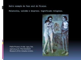 Outro exemplo da fase azul de Picasso.
Melancolia, solidão e desprezo. Significado religioso.
Pablo Picasso. A vida. 1903. Ost.
197x127,3 cm.The Cleveland
Museum of Art. Estados Unidos.
 