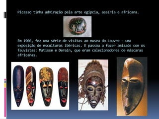 Picasso tinha admiração pela arte egípcia, assíria e africana.
Em 1906, fez uma série de visitas ao museu do Louvre – uma
exposição de esculturas ibéricas. E passou a fazer amizade com os
fauvistas: Matisse e Derain, que eram colecionadores de máscaras
africanas.
 
