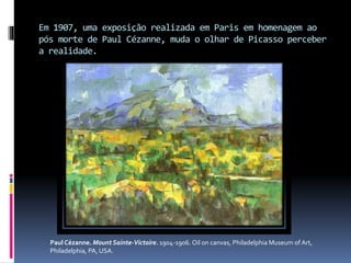 Em 1907, uma exposição realizada em Paris em homenagem ao
pós morte de Paul Cézanne, muda o olhar de Picasso perceber
a realidade.
Paul Cézanne. Mount Sainte-Victoire. 1904-1906. Oil on canvas, Philadelphia Museum of Art,
Philadelphia, PA, USA.
 