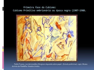 Primeira fase do Cubismo:
Cubismo Primitivo embrionário ou época negra (1907-1908.
Pablo Picasso. Les demoiselles d’Avignon.Aquarela sobre papel. (Estudo preliminar). 1907. Museu
de Arte da Filadélfia. Estados Unidos.
 
