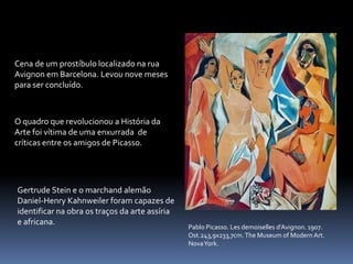 Pablo Picasso. Les demoiselles d’Avignon. 1907.
Ost.243,9x233,7cm.The Museum of Modern Art.
NovaYork.
Gertrude Stein e o marchand alemão
Daniel-Henry Kahnweiler foram capazes de
identificar na obra os traços da arte assíria
e africana.
O quadro que revolucionou a História da
Arte foi vítima de uma enxurrada de
críticas entre os amigos de Picasso.
Cena de um prostíbulo localizado na rua
Avignon em Barcelona. Levou nove meses
para ser concluído.
 