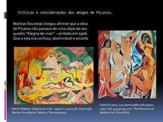 Críticas e considerações dos amigos de Picasso.
Pablo Picasso. Les demoiselles d’Avignon.
1907. Ost.243,9x233,7cm.The Museum of
Modern Art. NovaYork.
Matisse (fauvista) chegou afirmar que a obra
de Picasso não passava de uma cópia do seu
quadro “Alegria de viver” – pintado em 1906.
Que a tela era confusa, abominável e amorfa.
Henrri Matisse. Alegria de viver. 1905-6. 1,74x2,38. Copyryght
Barnes Foundation, Merion, Pennsylvania.
 
