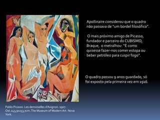 Pablo Picasso. Les demoiselles d’Avignon. 1907.
Ost.243,9x233,7cm.The Museum of Modern Art. Nova
York.
Apollinaire considerou que o quadro
não passava de “um bordel filosófico”.
O mais próximo amigo de Picasso,
fundador e parceiro do CUBISMO,
Braque, o metralhou: “É como
quisesse fazer-nos comer estopa ou
beber petróleo para cuspir fogo”.
O quadro passou 9 anos guardado, só
foi exposto pela primeira vez em 1916.
 