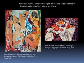 Pablo Picasso. Les demoiselles d’Avignon. 1907.
Ost.243,9x233,7cm.The Museum of Modern Art.
NovaYork.
Natureza-morta – uma homenagem a Cézanne, falecido em 1906.
Sua disposição desafia as leis da gravidade.
Paul Cézanne, Natureza Morta com maçãs e
laranjas – 1895-1900 – Museu d’Orsay, Paris.
 
