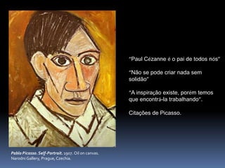 Pablo Picasso. Self-Portrait. 1907. Oil on canvas.
Narodni Gallery, Prague, Czechia.
“Paul Cézanne é o pai de todos nós”
“Não se pode criar nada sem
solidão”
“A inspiração existe, porém temos
que encontrá-la trabalhando”.
Citações de Picasso.
 