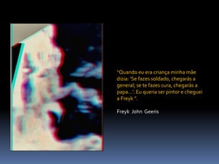 “Quando eu era criança minha mãe
dizia: ‘Se fazes soldado, chegarás a
general; se te fazes cura, chegarás a
papa...’. Eu queria ser pintor e cheguei
a Freyk ”.
Freyk John Geeris
 