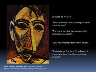 Pablo Picasso. Head of a Man. 1907. Oil on canvas.
Barnes Foundation, Lincoln University, Merion, PA, USA.
Citações de Picasso:
“Pinto as coisas como as imagino e não
como as vejo”.
“A arte é a mentira que nos permite
conhecer a verdade”.
“Leva muito tempo tornarmos jovens”.
“Toda criança é artista. O problema é
como permanecer artista depois de
crescer”.
 