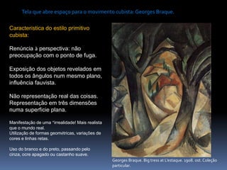 Georges Braque. Big tress at L’estaque. 1908. ost. Coleção
particular.
Tela que abre espaço para o movimento cubista: Georges Braque.
Característica do estilo primitivo
cubista:
Renúncia à perspectiva: não
preocupação com o ponto de fuga.
Exposição dos objetos revelados em
todos os ângulos num mesmo plano,
influência fauvista.
Não representação real das coisas.
Representação em três dimensões
numa superfície plana.
Manifestação de uma “irrealidade! Mais realista
que o mundo real.
Utilização de formas geométricas, variações de
cores e linhas retas.
Uso do branco e do preto, passando pelo
cinza, ocre apagado ou castanho suave.
 